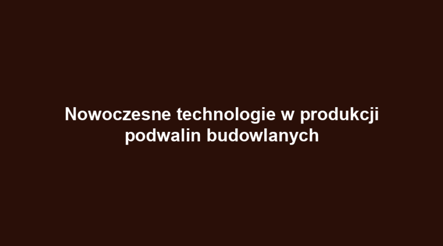 Nowoczesne technologie w produkcji podwalin budowlanych